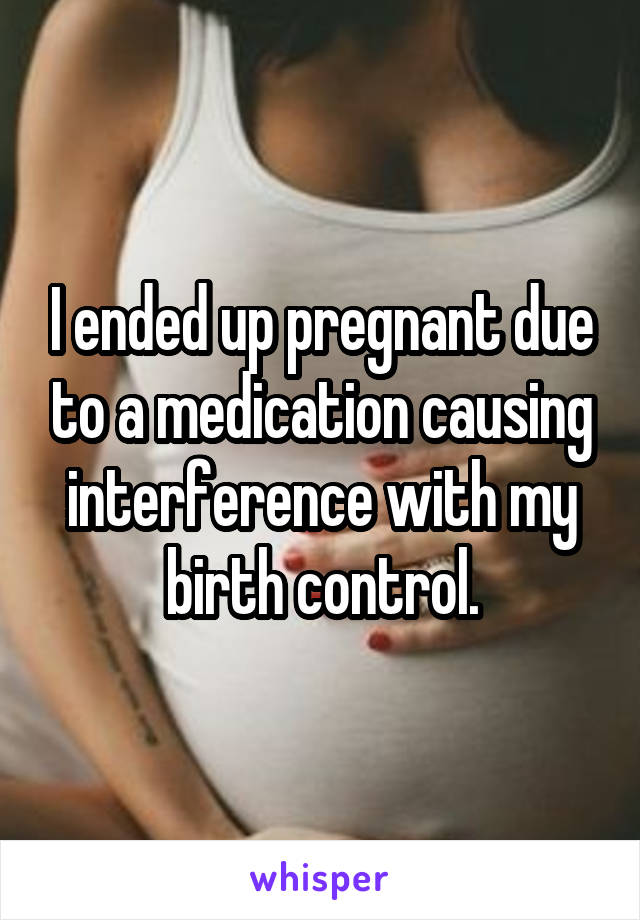 I ended up pregnant due to a medication causing interference with my birth control.