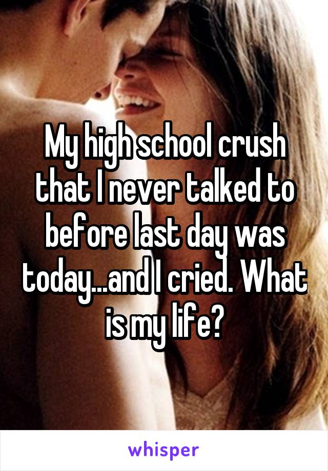 My high school crush that I never talked to before last day was today...and I cried. What is my life?