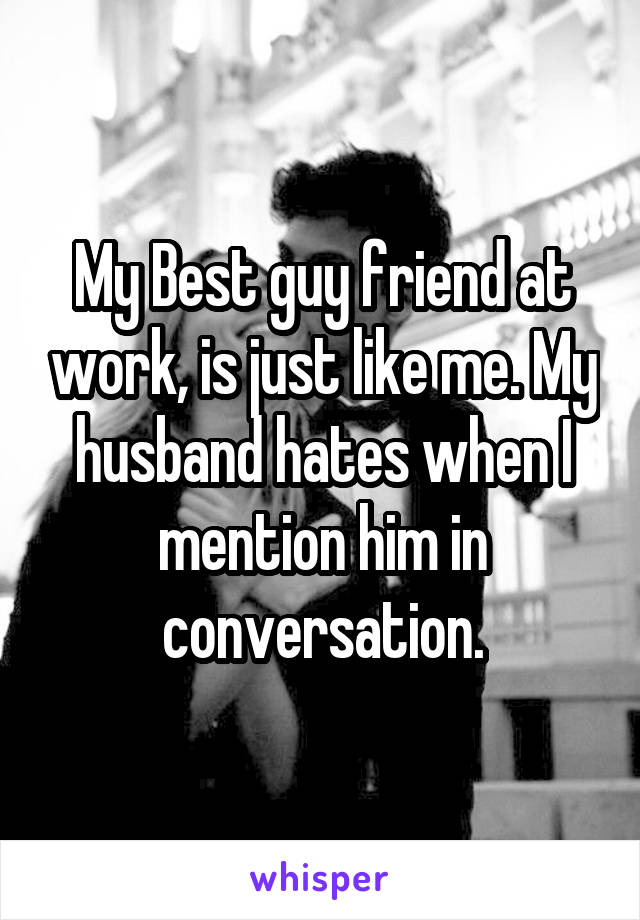 My Best guy friend at work, is just like me. My husband hates when I mention him in conversation.