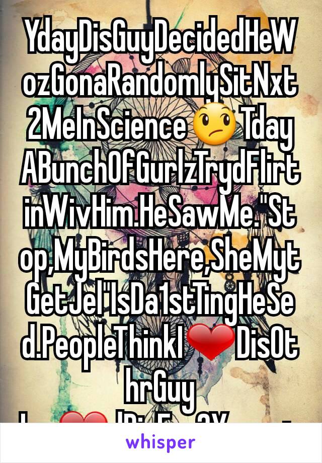 YdayDisGuyDecidedHeWozGonaRandomlySitNxt2MeInScience😞TdayABunchOfGurlzTrydFlirtinWivHim.HeSawMe."Stop,MyBirdsHere,SheMytGetJel"IsDa1stTingHeSed.PeopleThinkI❤DisOthrGuy Ive❤dDisFor2Years+.