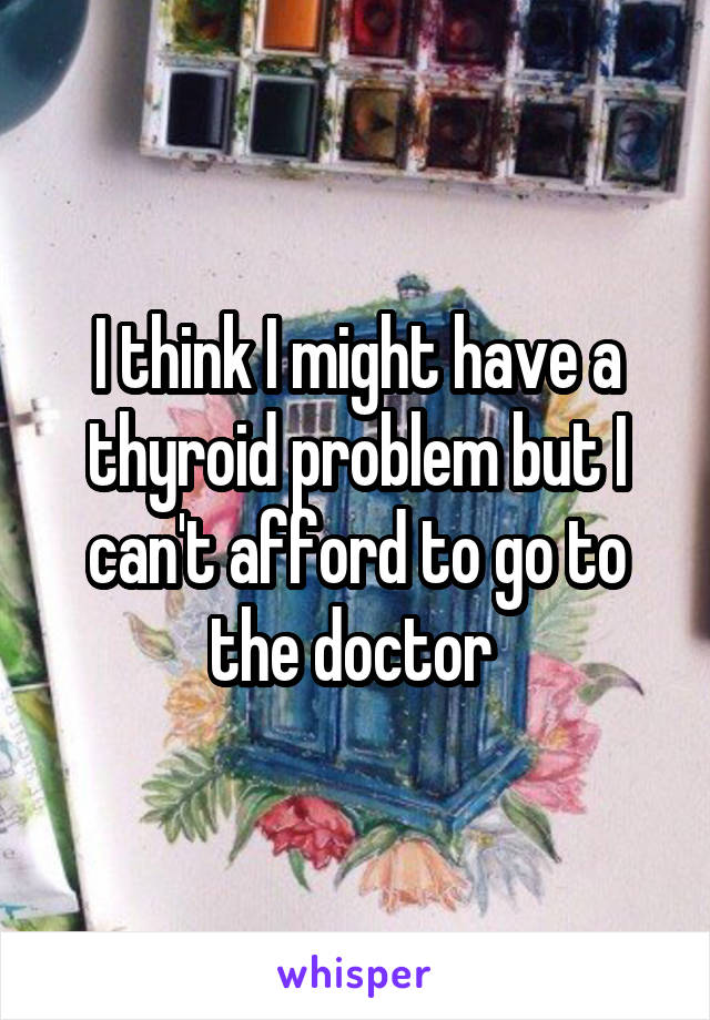 I think I might have a thyroid problem but I can't afford to go to the doctor 