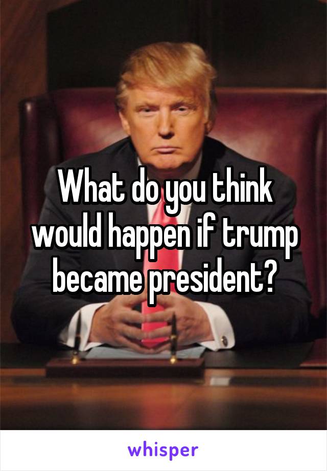 What do you think would happen if trump became president?