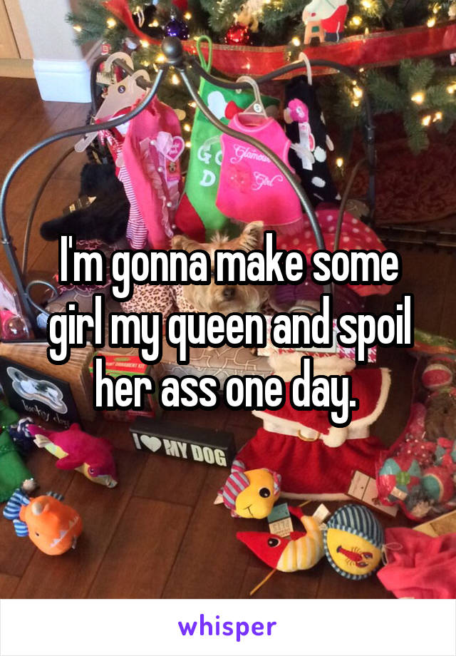 I'm gonna make some girl my queen and spoil her ass one day. 