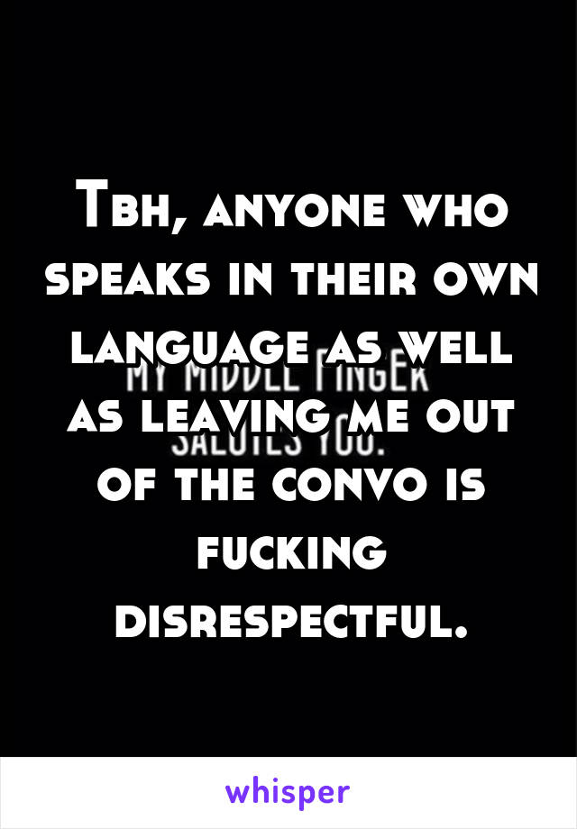 Tbh, anyone who speaks in their own language as well as leaving me out of the convo is fucking disrespectful.