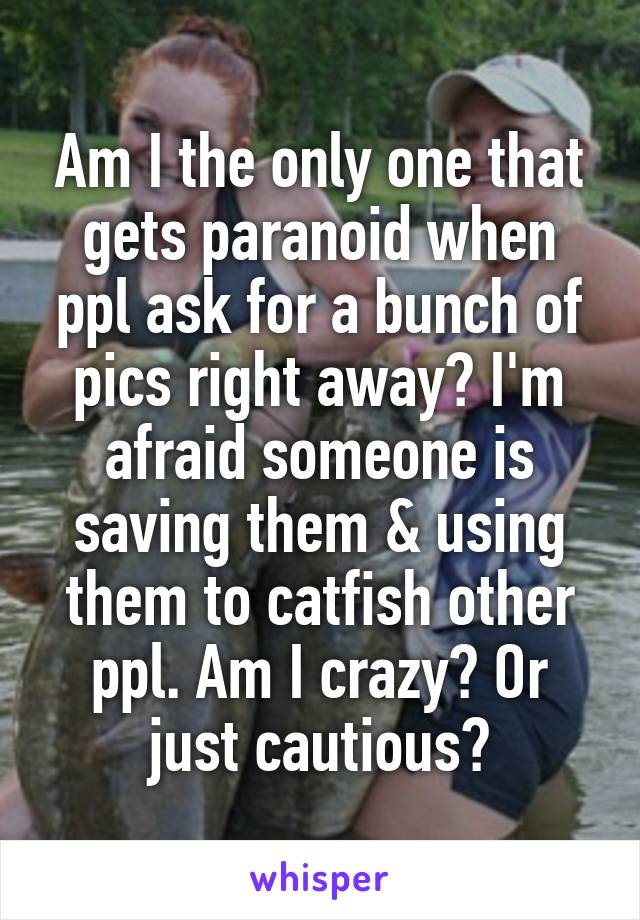 Am I the only one that gets paranoid when ppl ask for a bunch of pics right away? I'm afraid someone is saving them & using them to catfish other ppl. Am I crazy? Or just cautious?