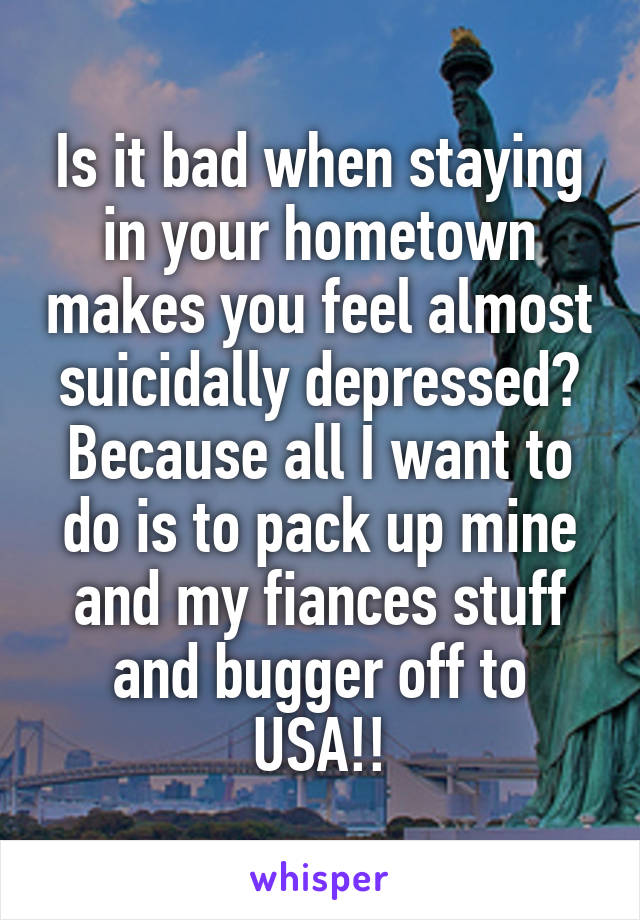 Is it bad when staying in your hometown makes you feel almost suicidally depressed? Because all I want to do is to pack up mine and my fiances stuff and bugger off to USA!!