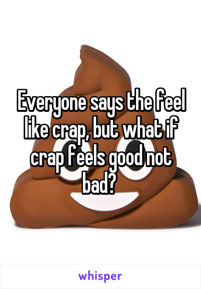 Everyone says the feel like crap, but what if crap feels good not bad? 