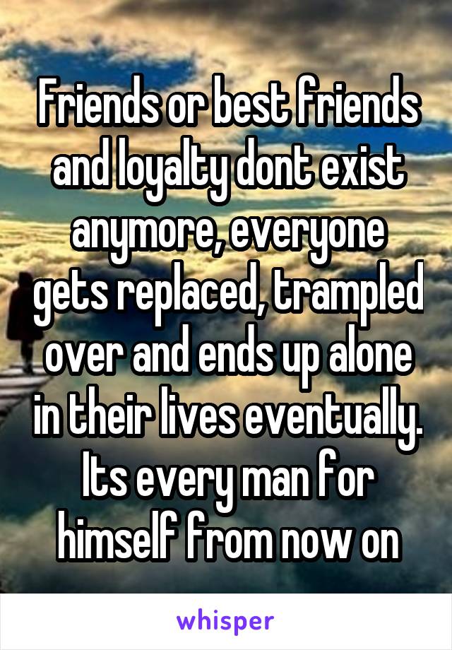 Friends or best friends and loyalty dont exist anymore, everyone gets replaced, trampled over and ends up alone in their lives eventually. Its every man for himself from now on