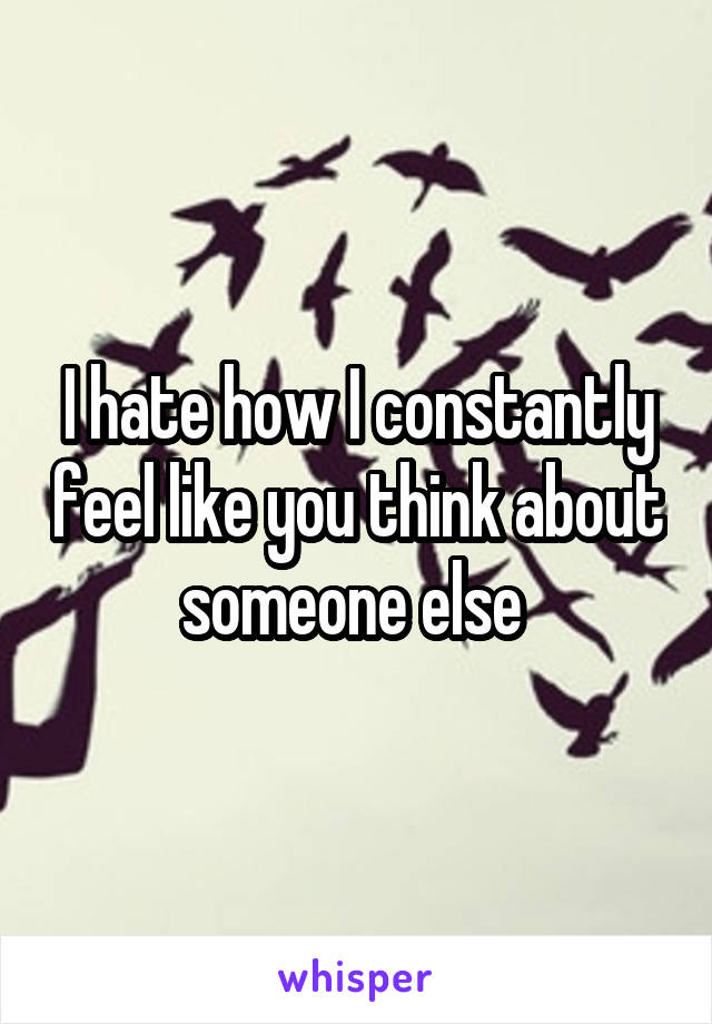 I hate how I constantly feel like you think about someone else 