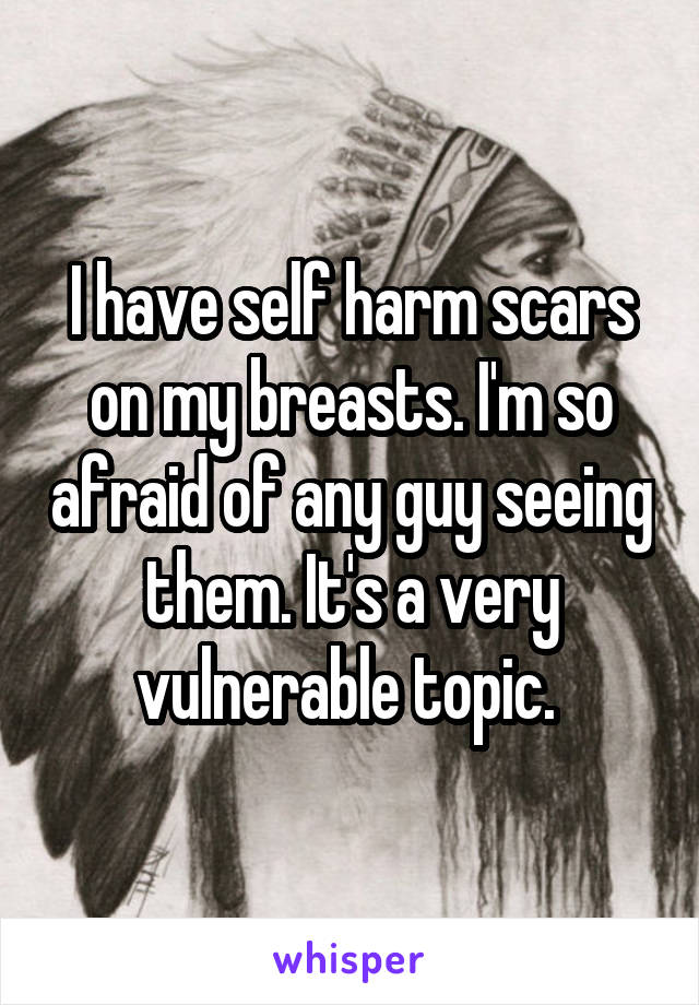 I have self harm scars on my breasts. I'm so afraid of any guy seeing them. It's a very vulnerable topic. 