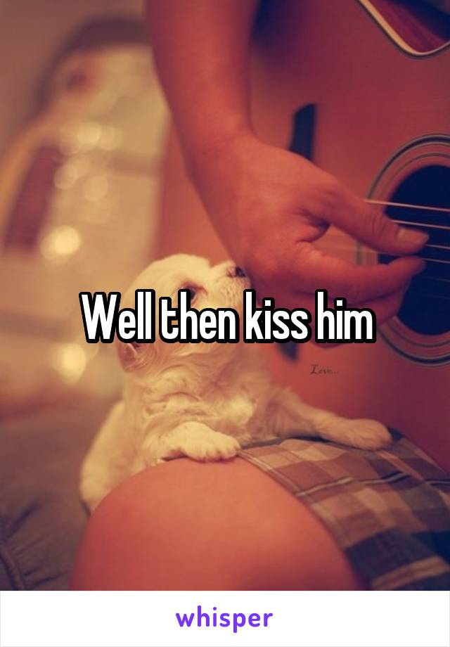 Well then kiss him