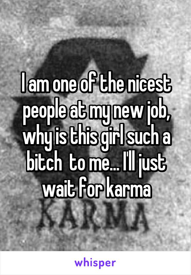 I am one of the nicest people at my new job, why is this girl such a bitch  to me... I'll just wait for karma