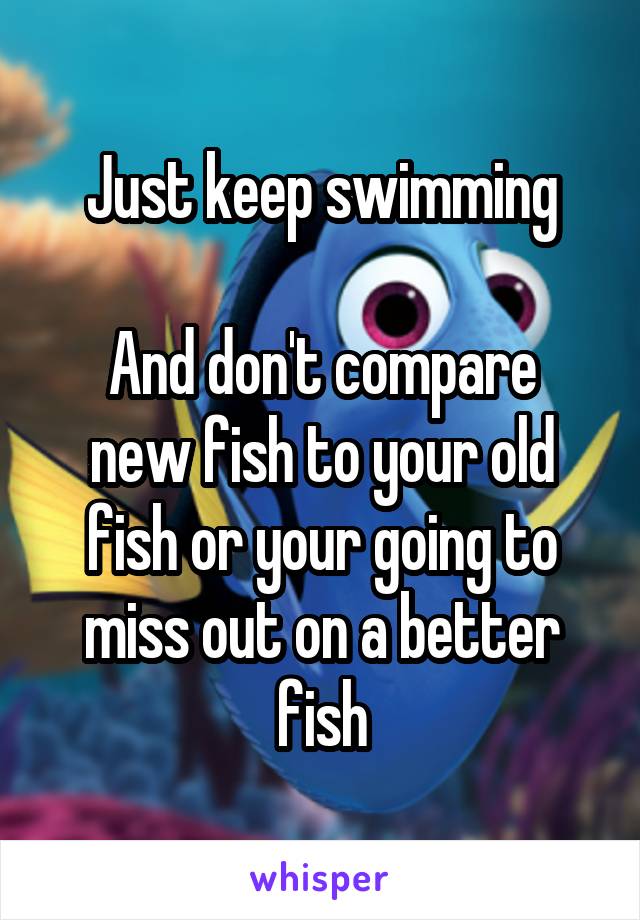 Just keep swimming

And don't compare new fish to your old fish or your going to miss out on a better fish