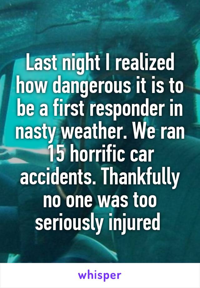 Last night I realized how dangerous it is to be a first responder in nasty weather. We ran 15 horrific car accidents. Thankfully no one was too seriously injured 