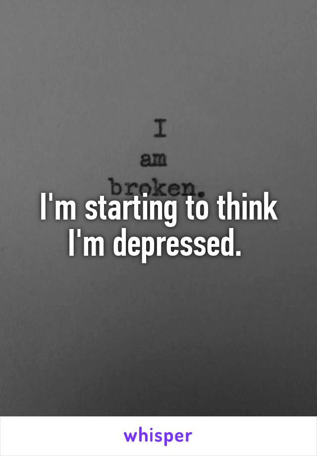 I'm starting to think I'm depressed. 