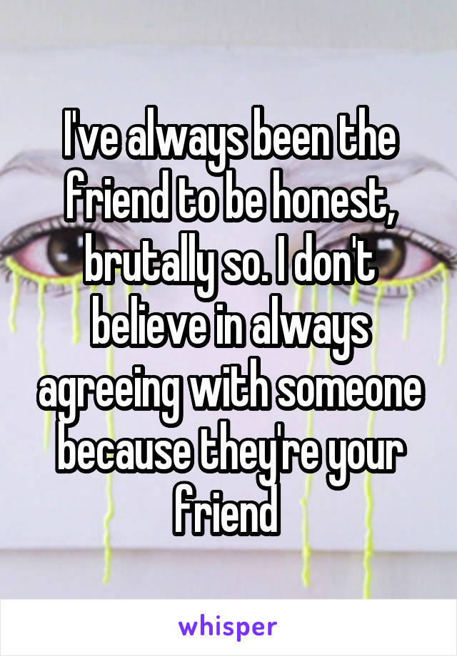 I've always been the friend to be honest, brutally so. I don't believe in always agreeing with someone because they're your friend 