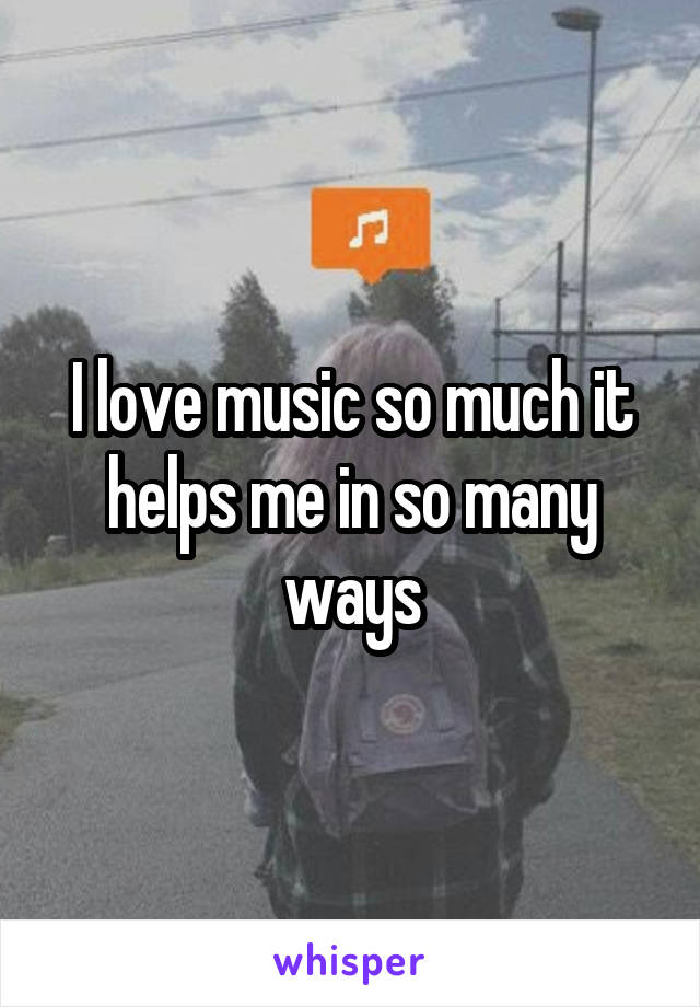 I love music so much it helps me in so many ways