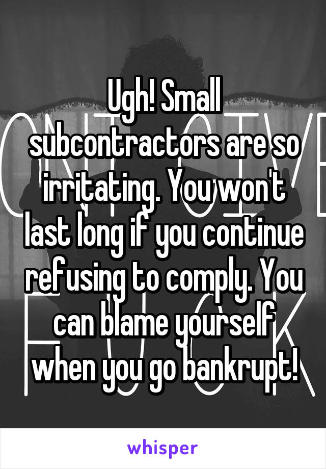 Ugh! Small subcontractors are so irritating. You won't last long if you continue refusing to comply. You can blame yourself when you go bankrupt!