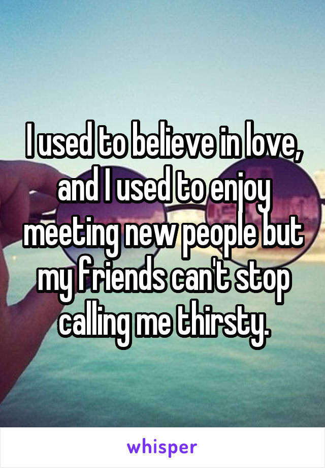 I used to believe in love, and I used to enjoy meeting new people but my friends can't stop calling me thirsty.