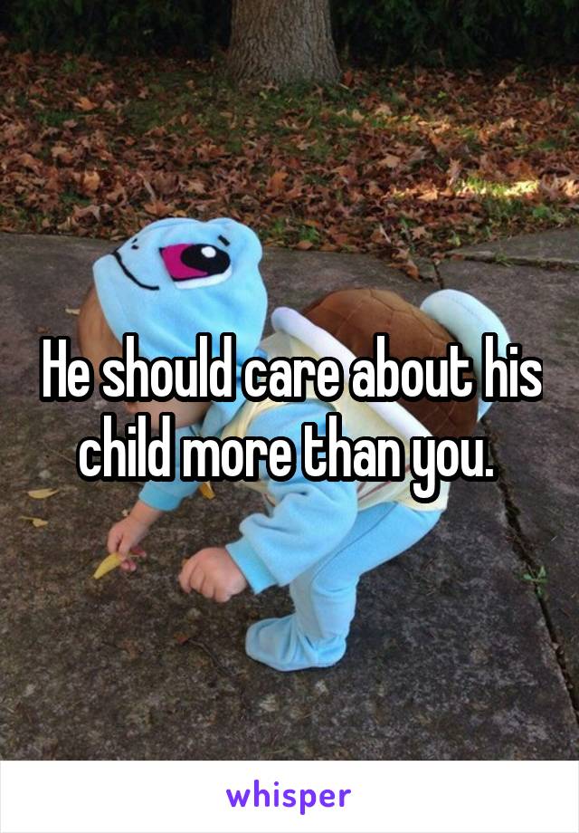 He should care about his child more than you. 