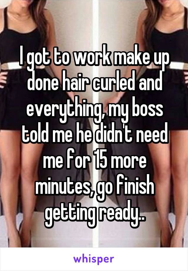 I got to work make up done hair curled and everything, my boss told me he didn't need me for 15 more minutes, go finish getting ready..