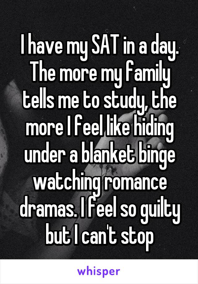 I have my SAT in a day. The more my family tells me to study, the more I feel like hiding under a blanket binge watching romance dramas. I feel so guilty but I can't stop