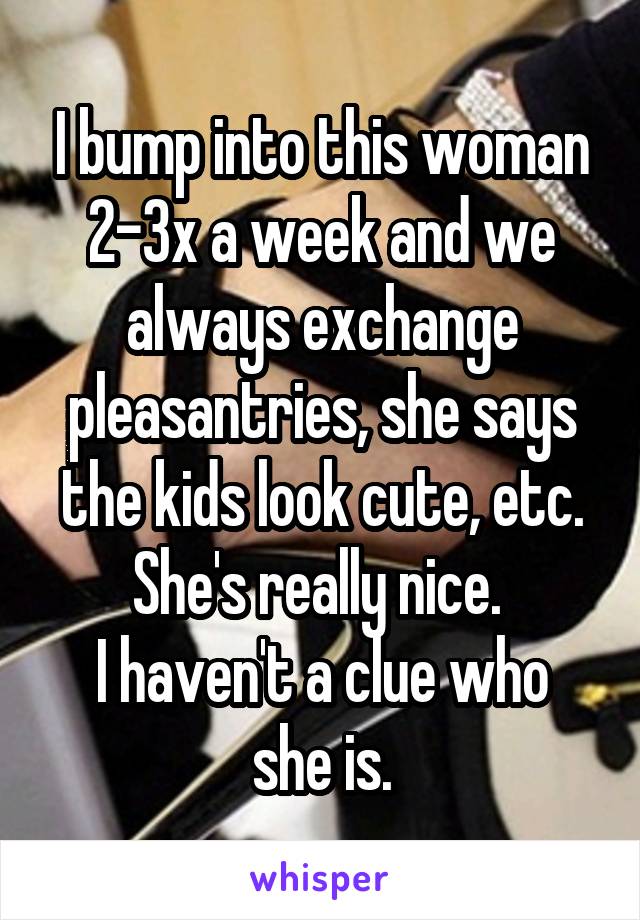 I bump into this woman 2-3x a week and we always exchange pleasantries, she says the kids look cute, etc. She's really nice. 
I haven't a clue who she is.