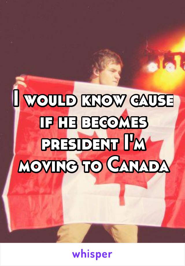 I would know cause if he becomes president I'm moving to Canada