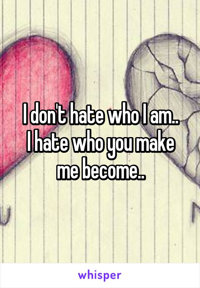 I don't hate who I am..
I hate who you make me become..