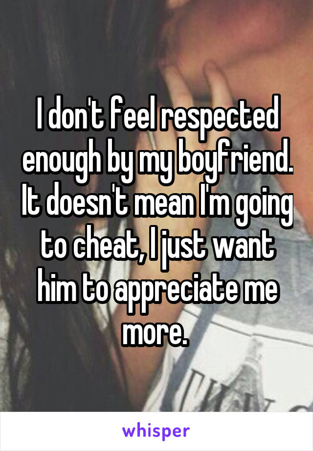 I don't feel respected enough by my boyfriend. It doesn't mean I'm going to cheat, I just want him to appreciate me more. 