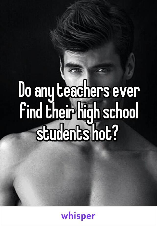 Do any teachers ever find their high school students hot? 