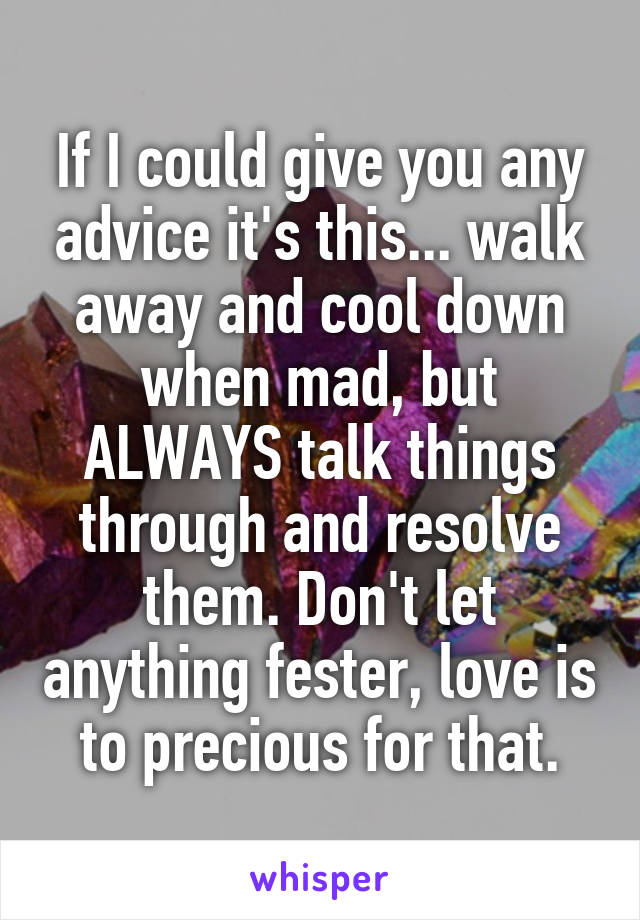 If I could give you any advice it's this... walk away and cool down when mad, but ALWAYS talk things through and resolve them. Don't let anything fester, love is to precious for that.