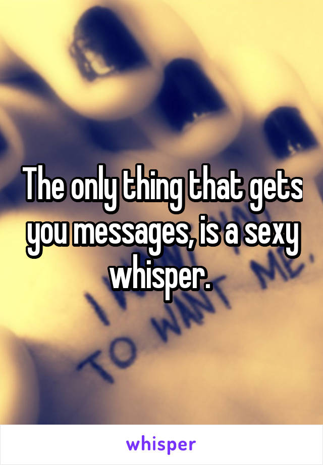 The only thing that gets you messages, is a sexy whisper. 