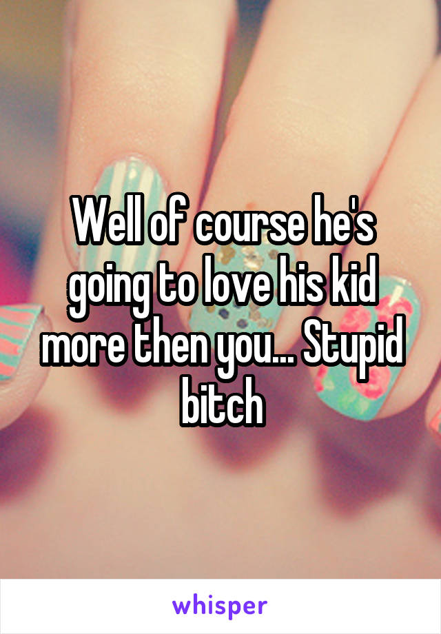 Well of course he's going to love his kid more then you... Stupid bitch