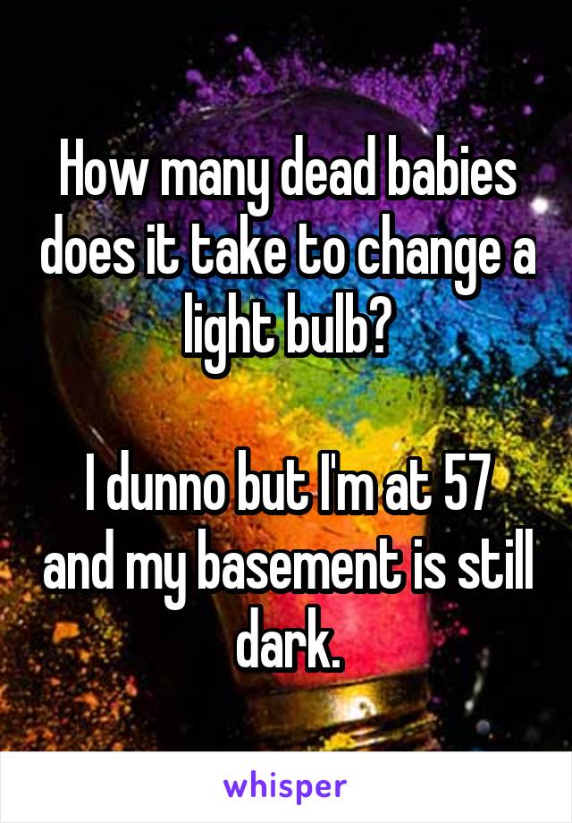 How many dead babies does it take to change a light bulb?

I dunno but I'm at 57 and my basement is still dark.