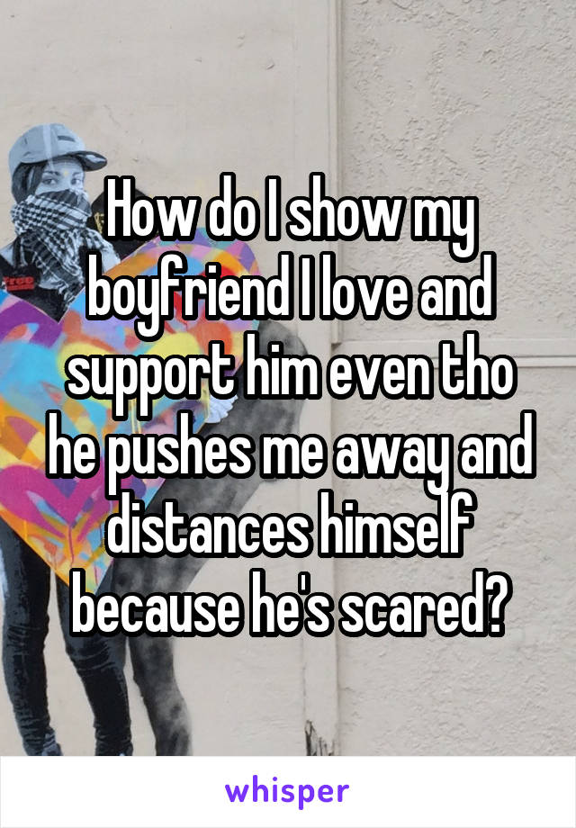 How do I show my boyfriend I love and support him even tho he pushes me away and distances himself because he's scared?