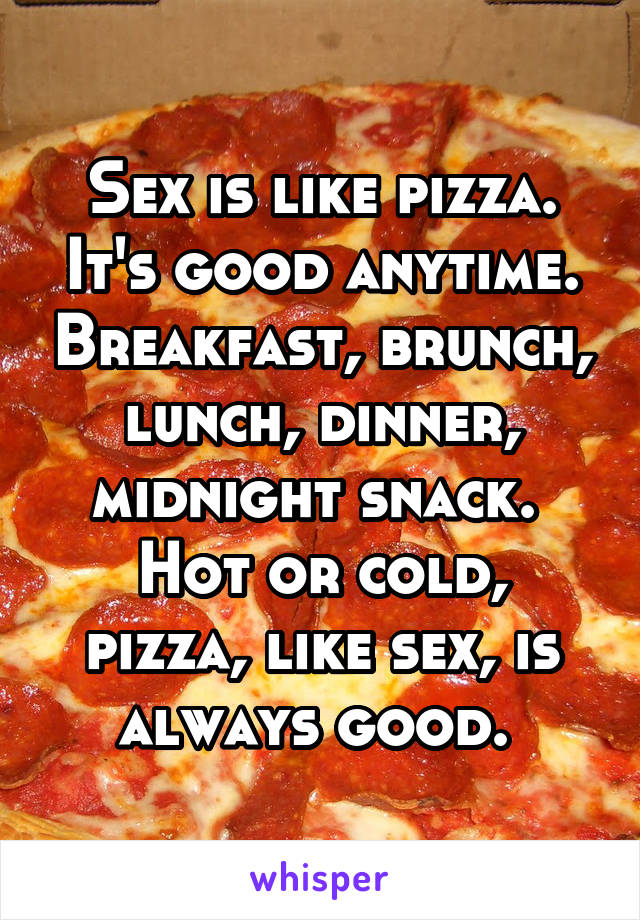 Sex is like pizza. It's good anytime. Breakfast, brunch, lunch, dinner, midnight snack. 
Hot or cold, pizza, like sex, is always good. 