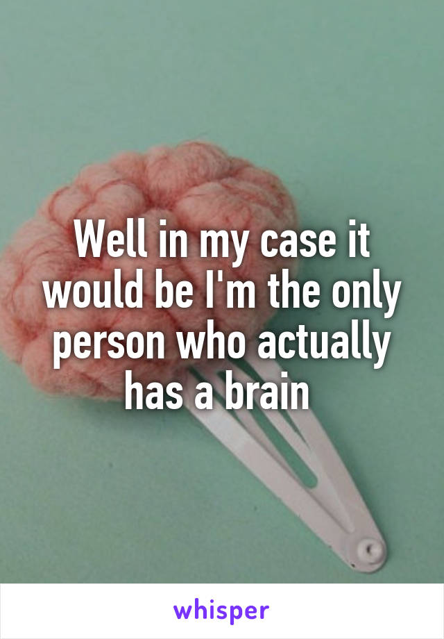 Well in my case it would be I'm the only person who actually has a brain 