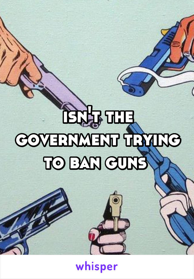 isn't the government trying to ban guns 