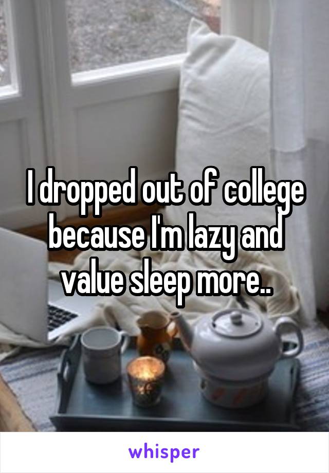 I dropped out of college because I'm lazy and value sleep more..