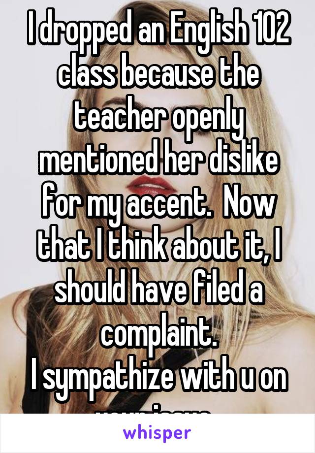 I dropped an English 102 class because the teacher openly mentioned her dislike for my accent.  Now that I think about it, I should have filed a complaint.
I sympathize with u on your issue. 