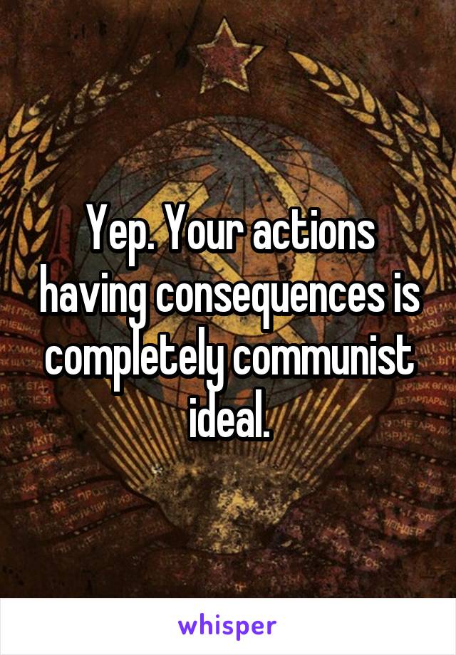 Yep. Your actions having consequences is completely communist ideal.