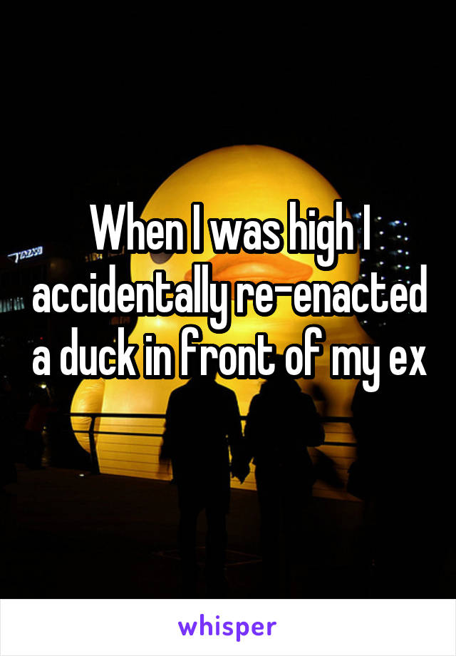 When I was high I accidentally re-enacted a duck in front of my ex 