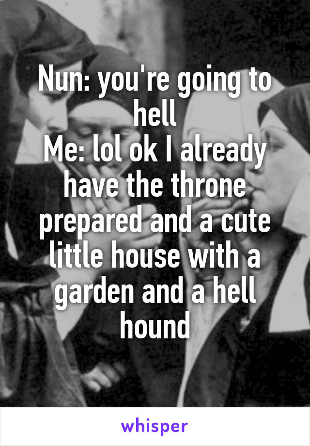 Nun: you're going to hell
Me: lol ok I already have the throne prepared and a cute little house with a garden and a hell hound
