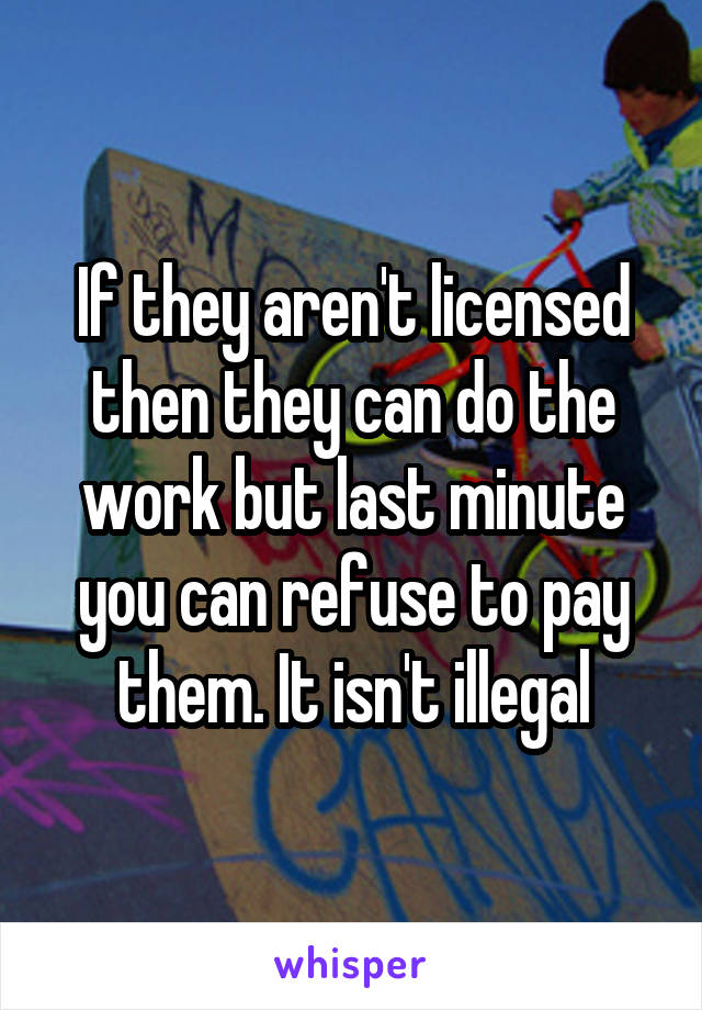 If they aren't licensed then they can do the work but last minute you can refuse to pay them. It isn't illegal