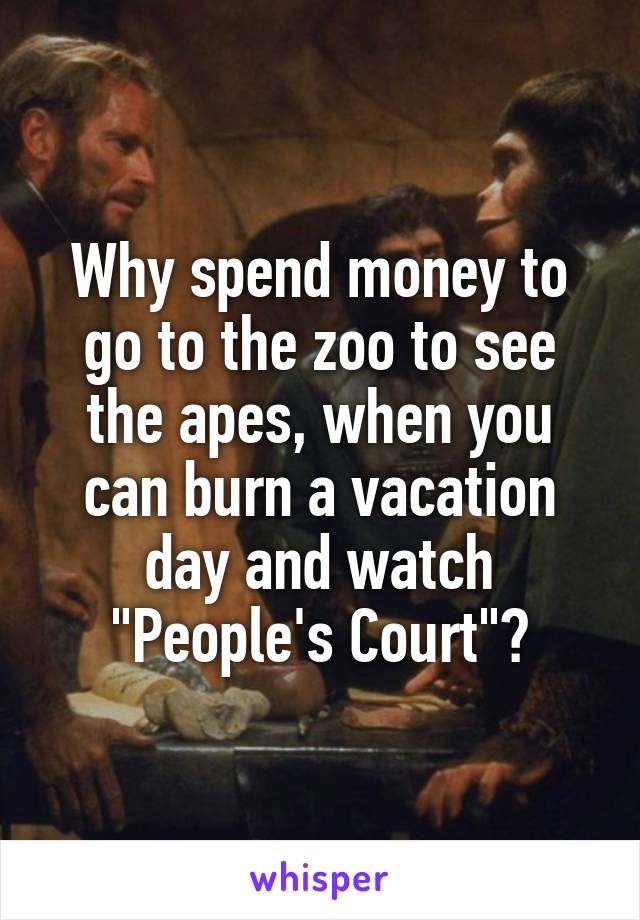 Why spend money to go to the zoo to see the apes, when you can burn a vacation day and watch "People's Court"?