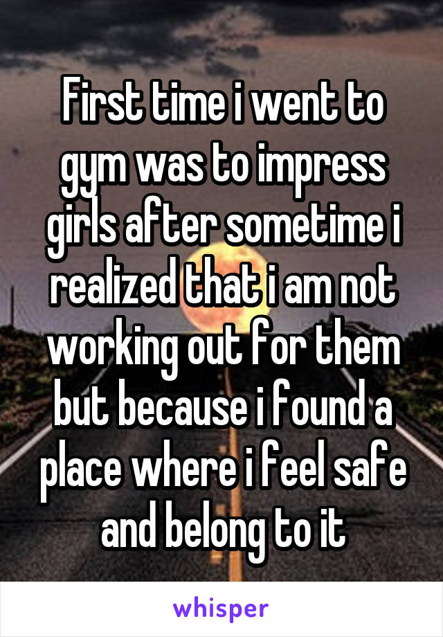 First time i went to gym was to impress girls after sometime i realized that i am not working out for them but because i found a place where i feel safe and belong to it