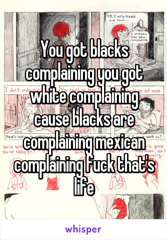 You got blacks complaining you got white complaining cause blacks are complaining mexican complaining fuck that's life