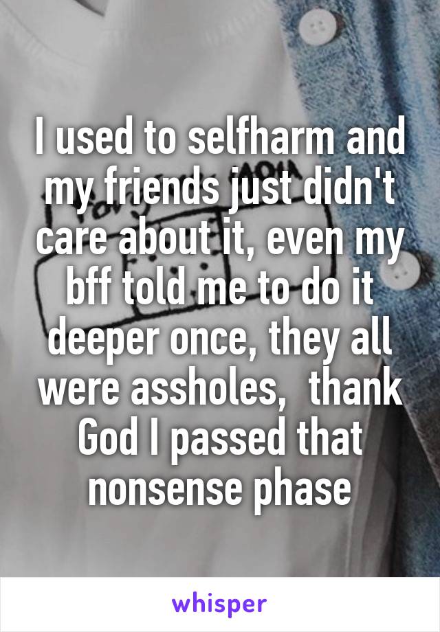  I used to selfharm and my friends just didn't care about it, even my bff told me to do it deeper once, they all were assholes,  thank God I passed that nonsense phase