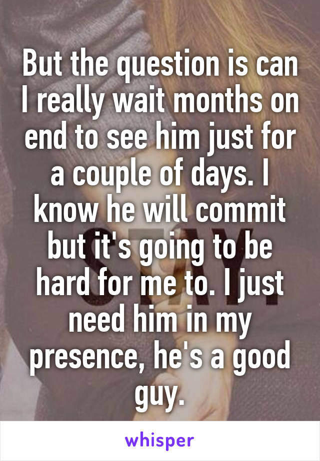 But the question is can I really wait months on end to see him just for a couple of days. I know he will commit but it's going to be hard for me to. I just need him in my presence, he's a good guy.